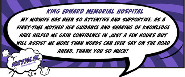 King Edward Memorial Hospital - My midwife has been so attentive and supportive. As a first-time mother her guidance and sharing of knowledge have helped me gain confidence in just a few hours but will assist me more than words can ever say on the road ahead. Thanks you so much!
