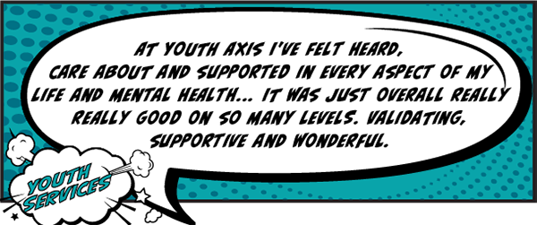 At Youth Axis I've felt heard, cared about and supported in every aspect of my life and mental health... It was just overall really really good on so many levels. Validating, supportive and wonderful.