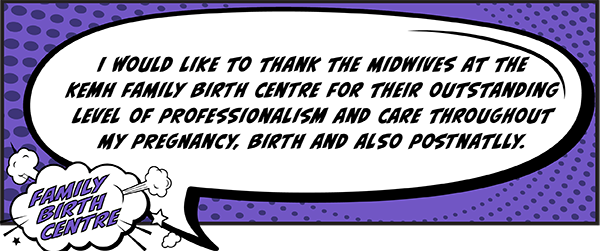 I would like to thank the midwives at the KEMH Family Birth Centre for their outstanding level of professionalism and care throughout my pregnancy, birth and also postnatally.